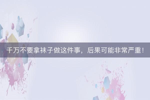 千万不要拿袜子做这件事，后果可能非常严重！