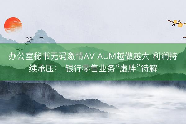 办公室秘书无码激情AV AUM越做越大 利润持续承压： 银行零售业务“虚胖”待解