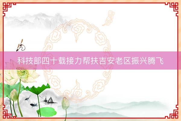 科技部四十载接力帮扶吉安老区振兴腾飞