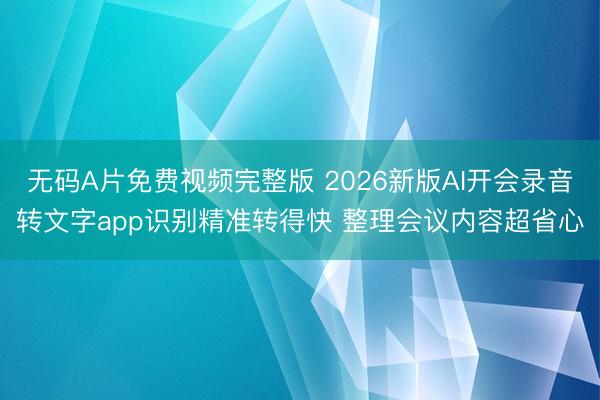 无码A片免费视频完整版 2026新版AI开会录音转文字app识别精准转得快 整理会议内容超省心