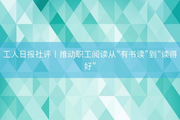 工人日报社评丨推动职工阅读从“有书读”到“读得好”