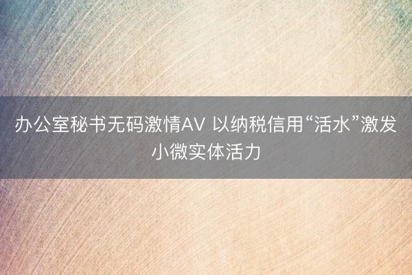 办公室秘书无码激情AV 以纳税信用“活水”激发小微实体活力