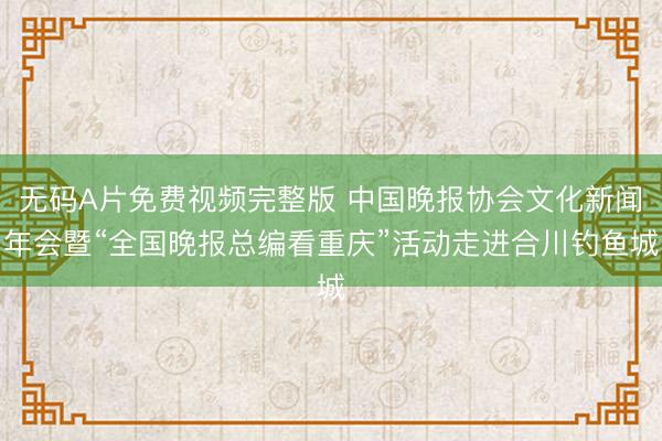 无码A片免费视频完整版 中国晚报协会文化新闻年会暨“全国晚报总编看重庆”活动走进合川钓鱼城