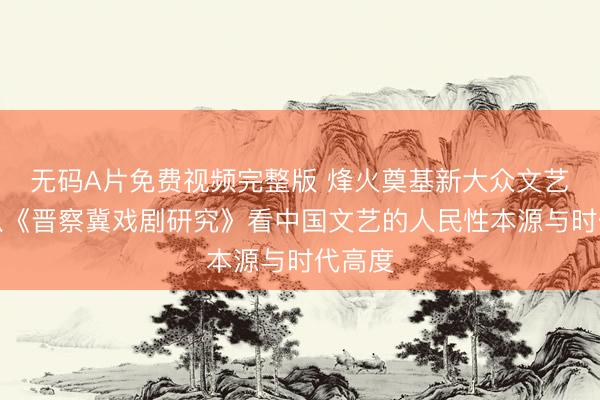无码A片免费视频完整版 烽火奠基新大众文艺——从《晋察冀戏剧研究》看中国文艺的人民性本源与时代高度
