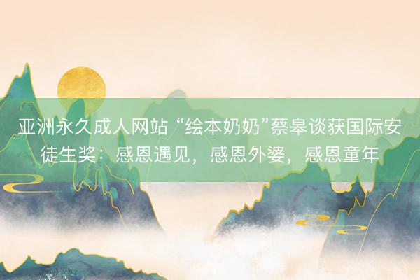 亚洲永久成人网站 “绘本奶奶”蔡皋谈获国际安徒生奖：感恩遇见，感恩外婆，感恩童年