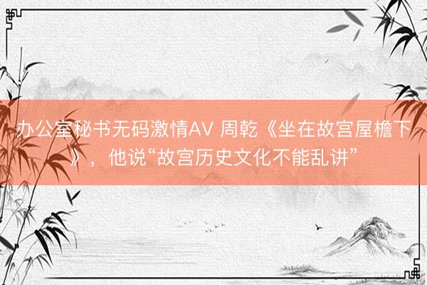 办公室秘书无码激情AV 周乾《坐在故宫屋檐下》，他说“故宫历史文化不能乱讲”