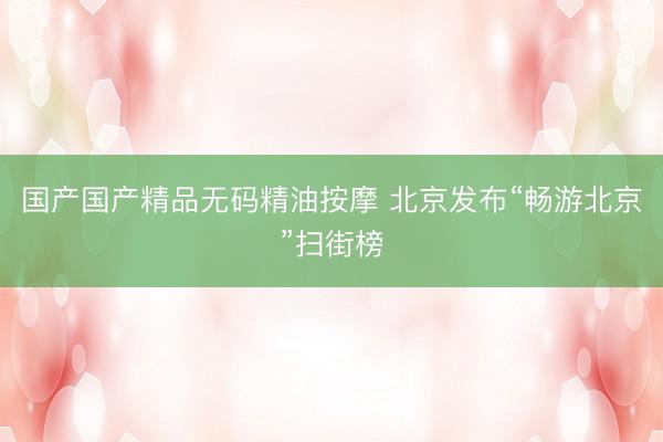 国产国产精品无码精油按摩 北京发布“畅游北京”扫街榜