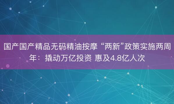 国产国产精品无码精油按摩 “两新”政策实施两周年：撬动万亿投资 惠及4.8亿人次