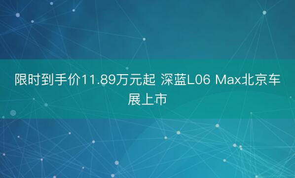限时到手价11.89万元起 深蓝L06 Max北京车展上市