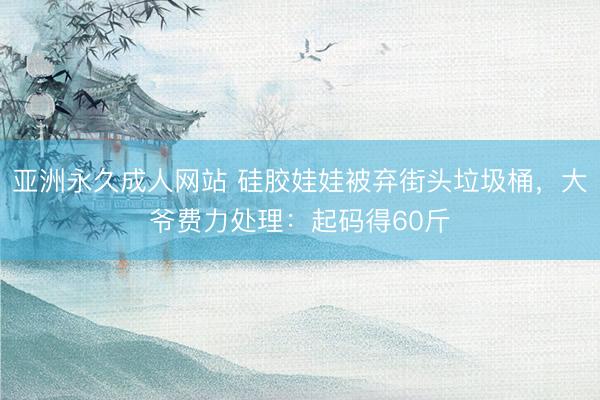 亚洲永久成人网站 硅胶娃娃被弃街头垃圾桶，大爷费力处理：起码得60斤