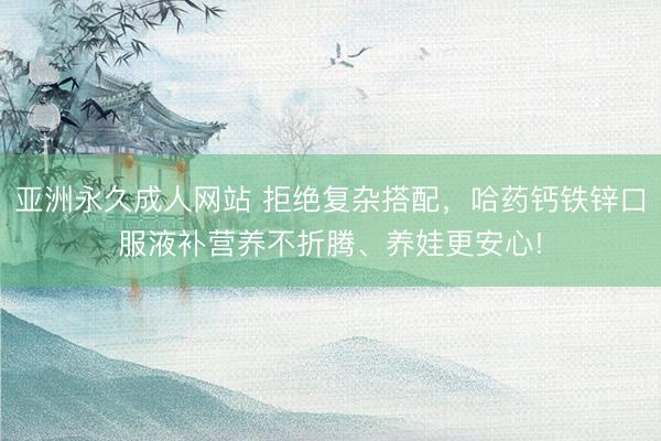 亚洲永久成人网站 拒绝复杂搭配，哈药钙铁锌口服液补营养不折腾、养娃更安心!