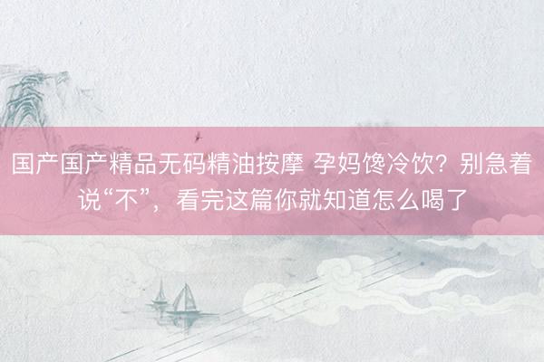 国产国产精品无码精油按摩 孕妈馋冷饮？别急着说“不”，看完这篇你就知道怎么喝了