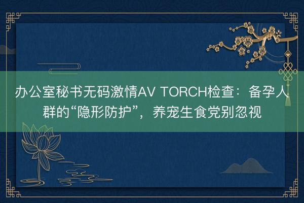 办公室秘书无码激情AV TORCH检查：备孕人群的“隐形防护”，养宠生食党别忽视