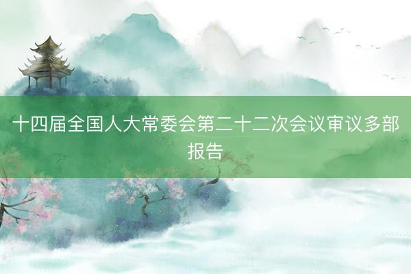 十四届全国人大常委会第二十二次会议审议多部报告