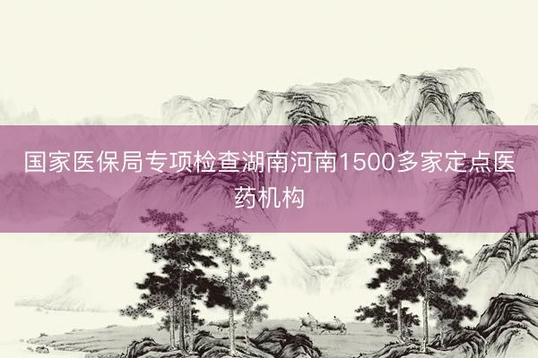 国家医保局专项检查湖南河南1500多家定点医药机构