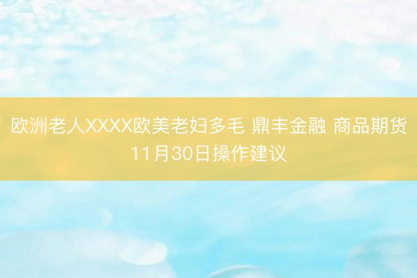 欧洲老人XXXX欧美老妇多毛 鼎丰金融 商品期货11月30日操作建议