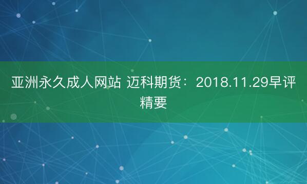 亚洲永久成人网站 迈科期货：2018.11.29早评精要