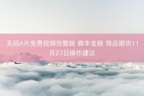 无码A片免费视频完整版 鼎丰金融 商品期货11月27日操作建议