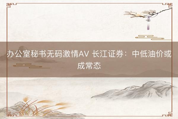 办公室秘书无码激情AV 长江证券：中低油价或成常态
