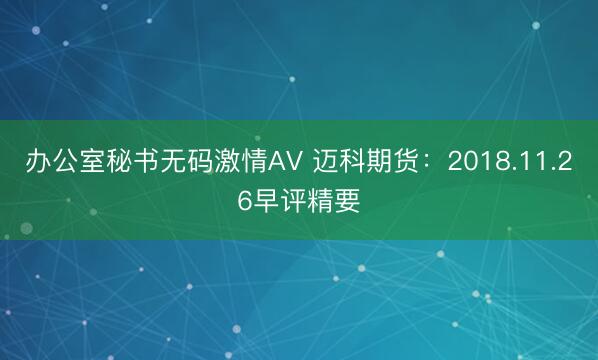 办公室秘书无码激情AV 迈科期货：2018.11.26早评精要