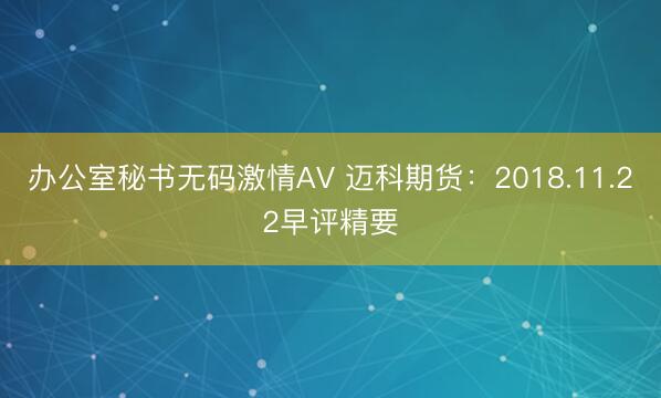 办公室秘书无码激情AV 迈科期货：2018.11.22早评精要