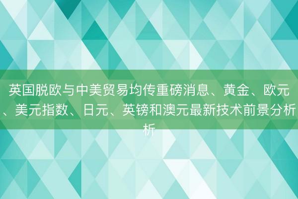 英国脱欧与中美贸易均传重磅消息、黄金、欧元、美元指数、日元、英镑和澳元最新技术前景分析