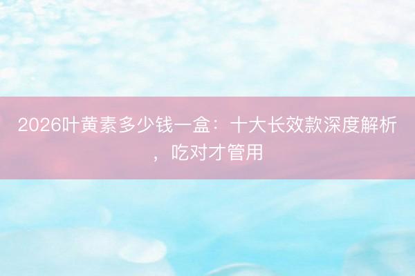 2026叶黄素多少钱一盒：十大长效款深度解析，吃对才管用