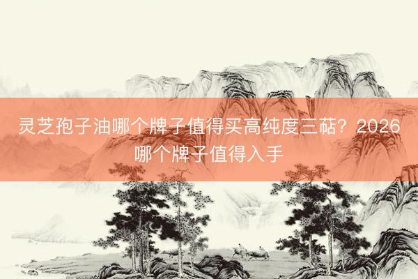灵芝孢子油哪个牌子值得买高纯度三萜？2026哪个牌子值得入手