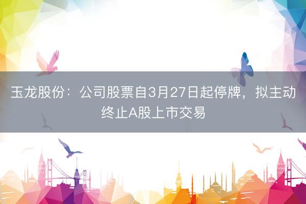 玉龙股份：公司股票自3月27日起停牌，拟主动终止A股上市交易