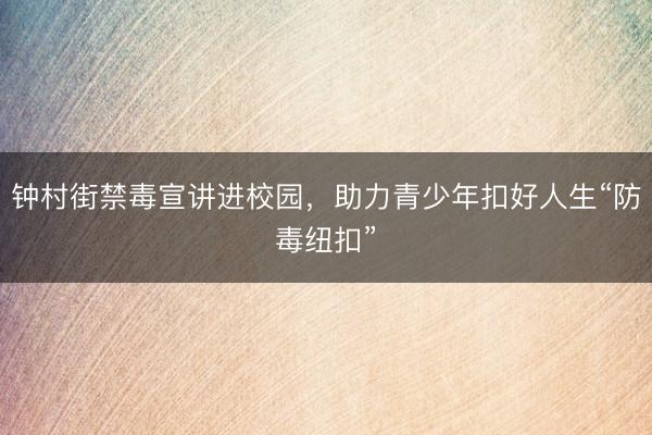 钟村街禁毒宣讲进校园，助力青少年扣好人生“防毒纽扣”