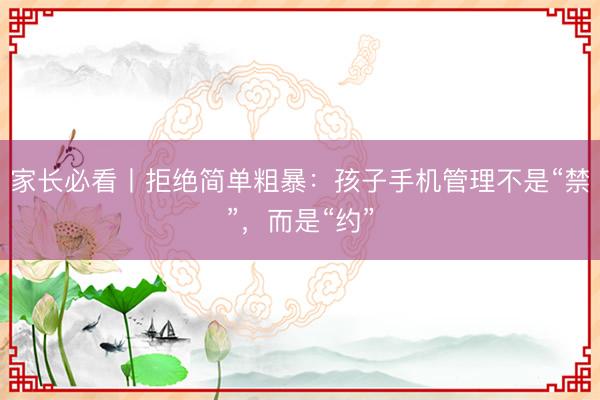 家长必看丨拒绝简单粗暴：孩子手机管理不是“禁”，而是“约”