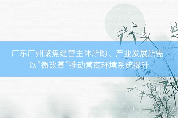 广东广州聚焦经营主体所盼、产业发展所需 以“微改革”推动营商环境系统提升