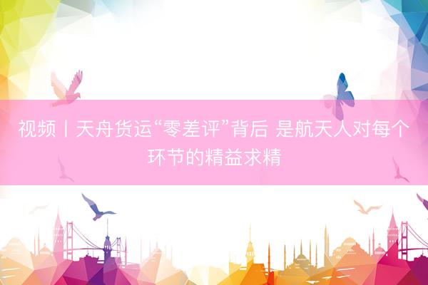 视频丨天舟货运“零差评”背后 是航天人对每个环节的精益求精