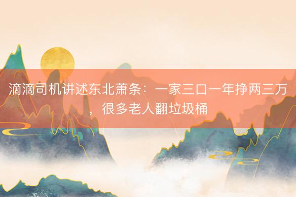滴滴司机讲述东北萧条：一家三口一年挣两三万，很多老人翻垃圾桶