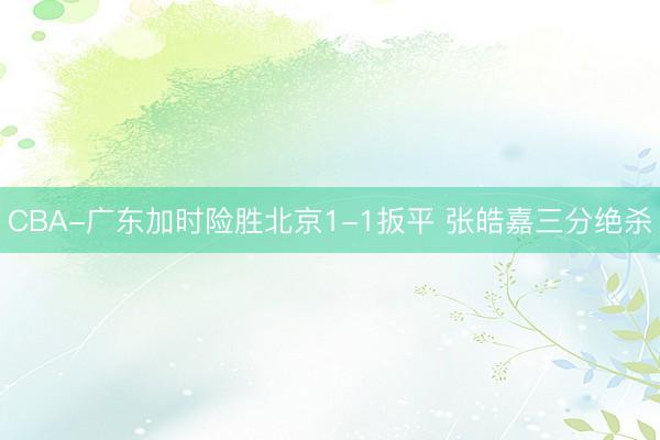 CBA-广东加时险胜北京1-1扳平 张皓嘉三分绝杀