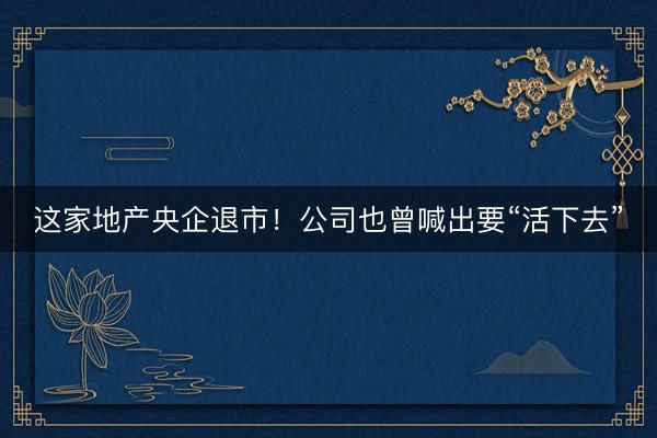 这家地产央企退市！公司也曾喊出要“活下去”