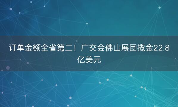 订单金额全省第二！广交会佛山展团揽金22.8亿美元