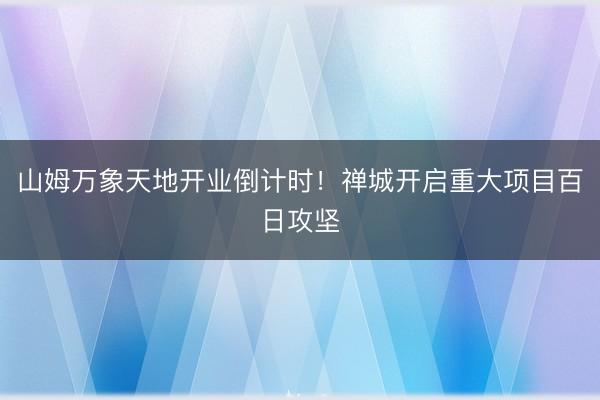 山姆万象天地开业倒计时！禅城开启重大项目百日攻坚