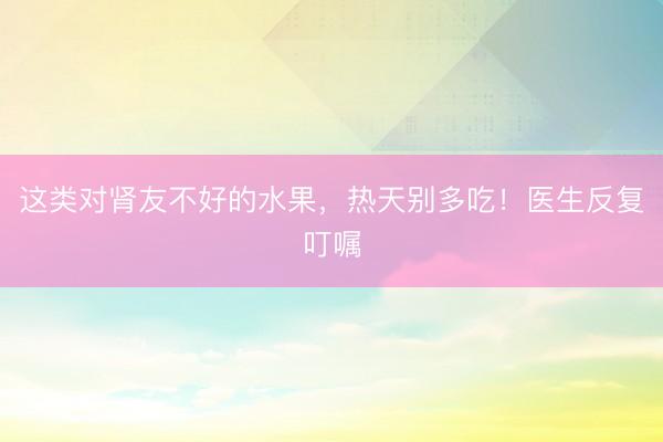 这类对肾友不好的水果，热天别多吃！医生反复叮嘱