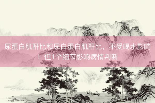 尿蛋白肌酐比和尿白蛋白肌酐比，不受喝水影响！但1个细节影响病情判断