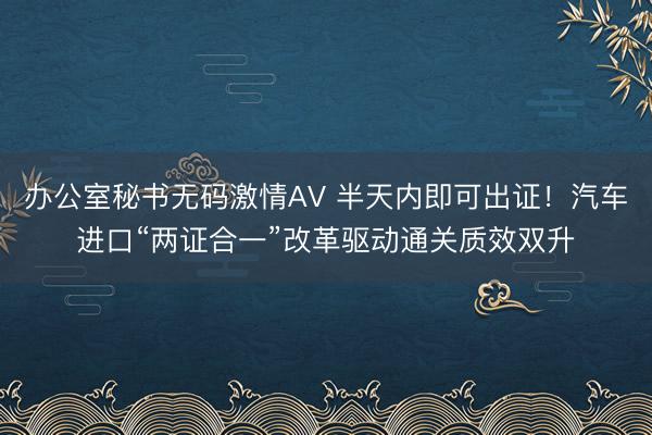 办公室秘书无码激情AV 半天内即可出证!汽车进口“两证合一”改革驱动通关质效双升