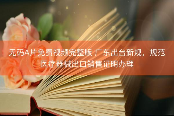无码A片免费视频完整版 广东出台新规,规范医疗器械出口销售证明办理