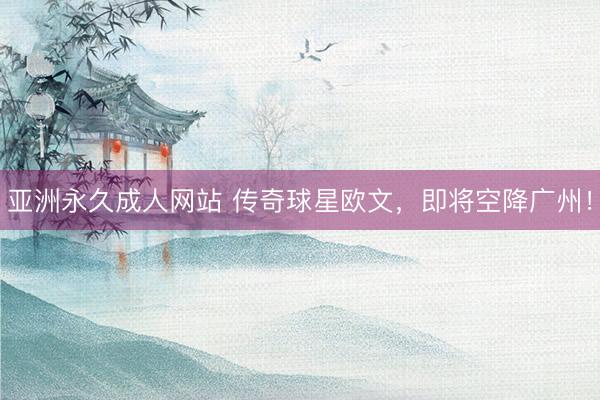 亚洲永久成人网站 传奇球星欧文，即将空降广州！