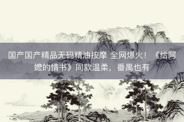 国产国产精品无码精油按摩 全网爆火！《给阿嬷的情书》同款温柔，番禺也有