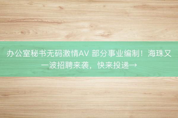办公室秘书无码激情AV 部分事业编制！海珠又一波招聘来袭，快来投递→