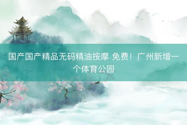 国产国产精品无码精油按摩 免费！广州新增一个体育公园