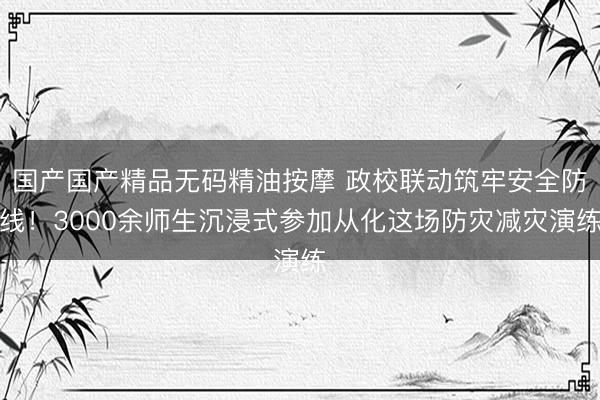 国产国产精品无码精油按摩 政校联动筑牢安全防线！3000余师生沉浸式参加从化这场防灾减灾演练