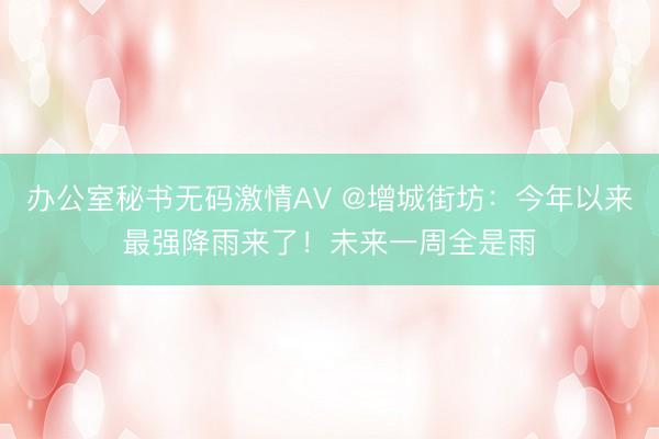 办公室秘书无码激情AV @增城街坊：今年以来最强降雨来了！未来一周全是雨