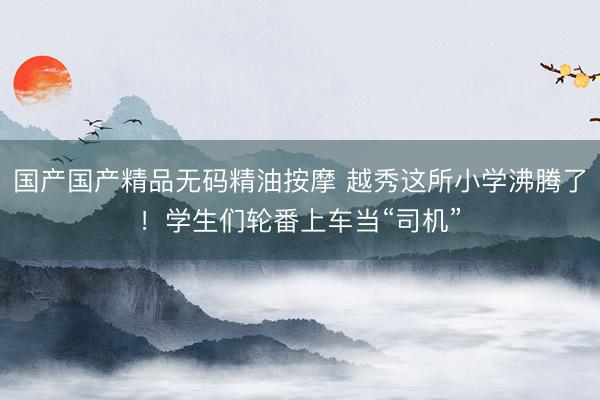 国产国产精品无码精油按摩 越秀这所小学沸腾了！学生们轮番上车当“司机”