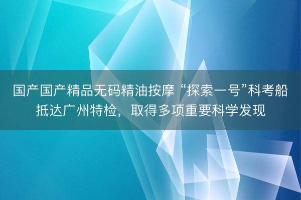 国产国产精品无码精油按摩 “探索一号”科考船抵达广州特检，取得多项重要科学发现